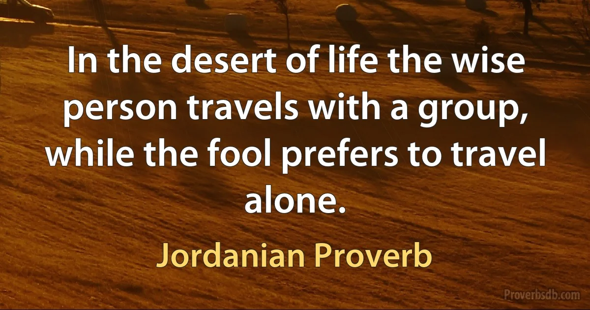 In the desert of life the wise person travels with a group, while the fool prefers to travel alone. (Jordanian Proverb)