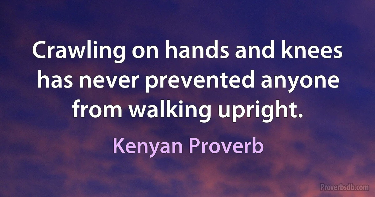 Crawling on hands and knees has never prevented anyone from walking upright. (Kenyan Proverb)