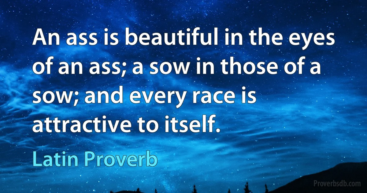 An ass is beautiful in the eyes of an ass; a sow in those of a sow; and every race is attractive to itself. (Latin Proverb)