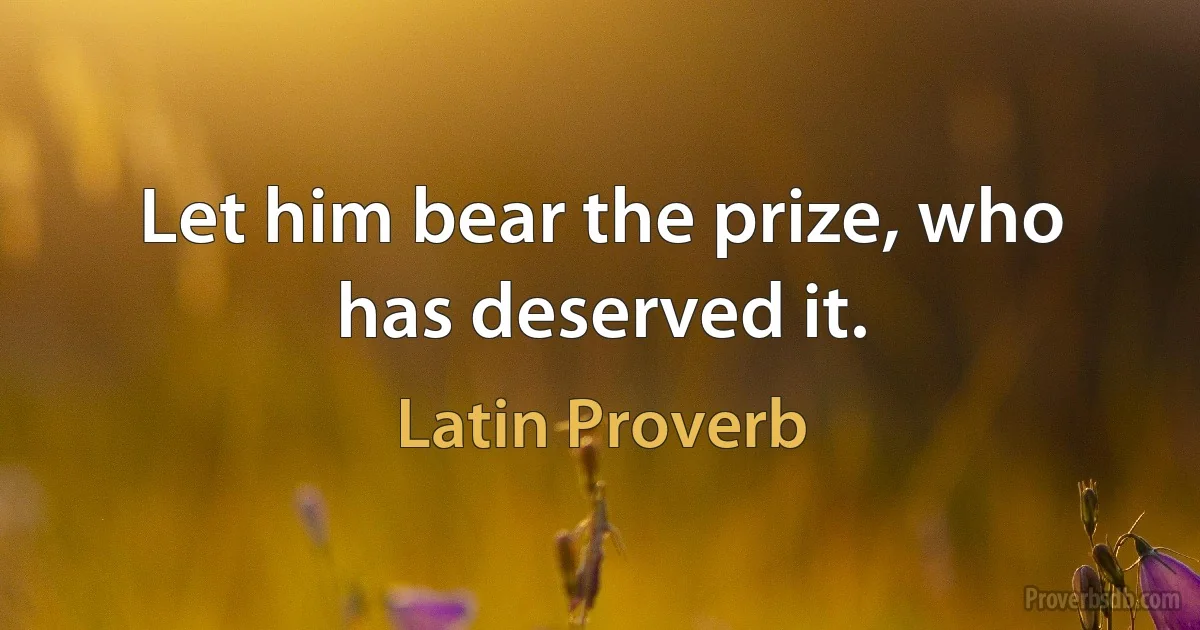 Let him bear the prize, who has deserved it. (Latin Proverb)