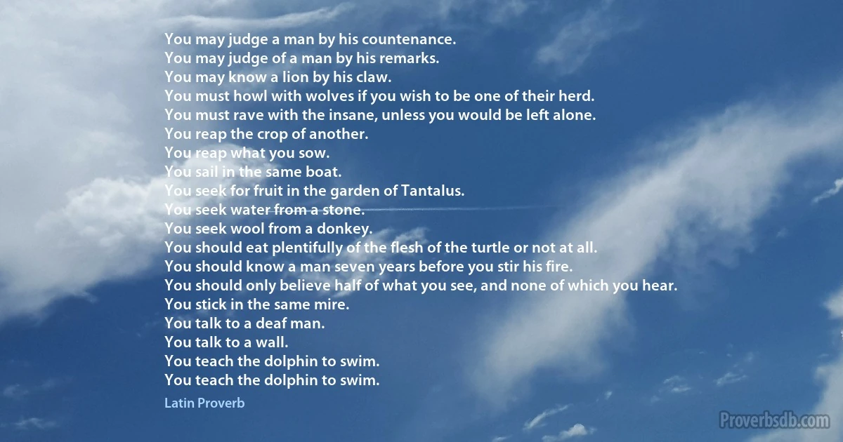 You may judge a man by his countenance.
You may judge of a man by his remarks.
You may know a lion by his claw.
You must howl with wolves if you wish to be one of their herd.
You must rave with the insane, unless you would be left alone.
You reap the crop of another.
You reap what you sow.
You sail in the same boat.
You seek for fruit in the garden of Tantalus.
You seek water from a stone.
You seek wool from a donkey.
You should eat plentifully of the flesh of the turtle or not at all.
You should know a man seven years before you stir his fire.
You should only believe half of what you see, and none of which you hear.
You stick in the same mire.
You talk to a deaf man.
You talk to a wall.
You teach the dolphin to swim.
You teach the dolphin to swim. (Latin Proverb)