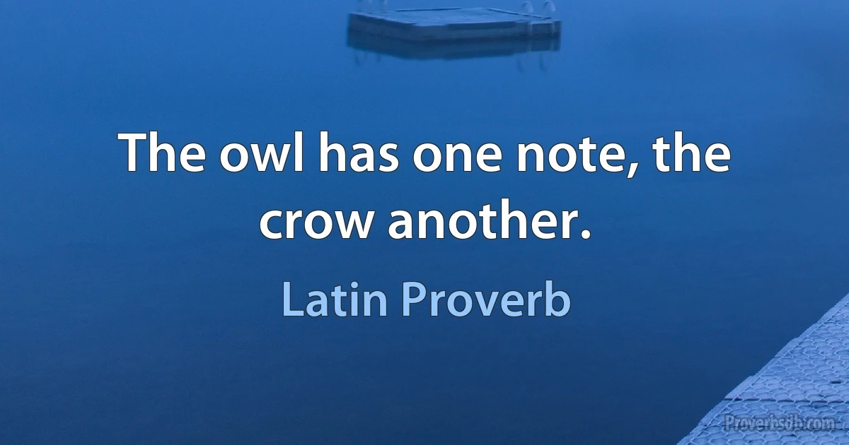 The owl has one note, the crow another. (Latin Proverb)