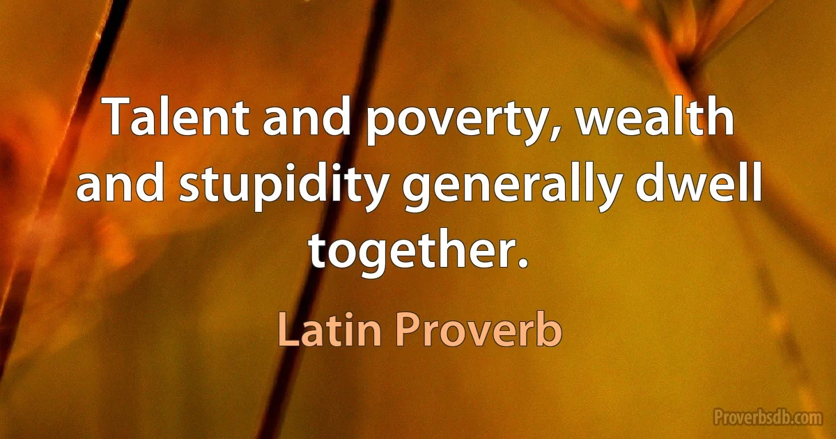 Talent and poverty, wealth and stupidity generally dwell together. (Latin Proverb)