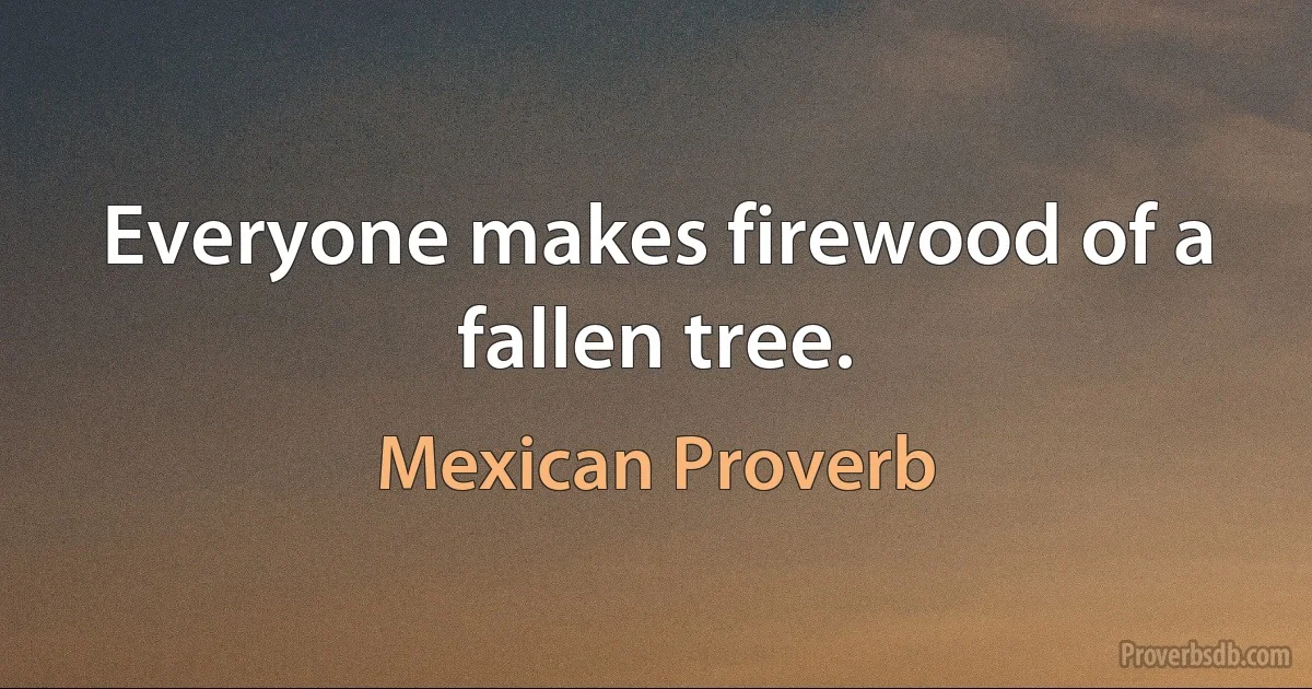 Everyone makes firewood of a fallen tree. (Mexican Proverb)