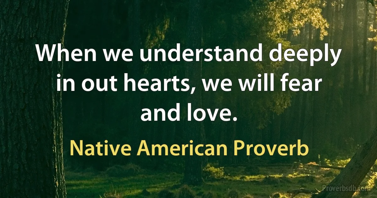 When we understand deeply in out hearts, we will fear and love. (Native American Proverb)