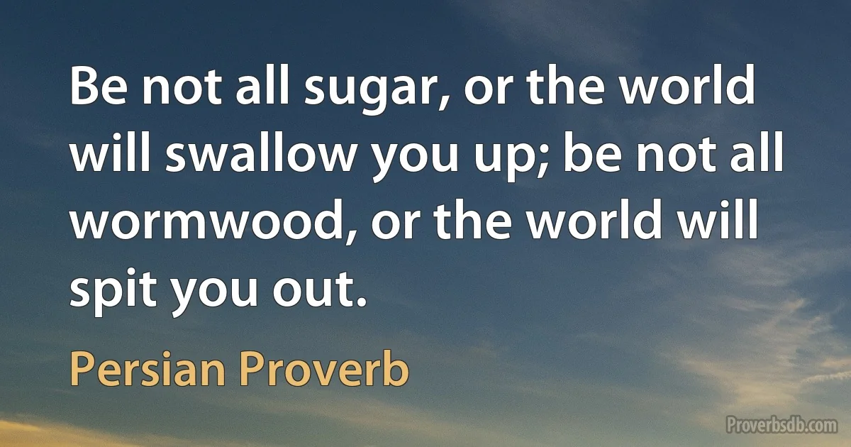 Be not all sugar, or the world will swallow you up; be not all wormwood, or the world will spit you out. (Persian Proverb)