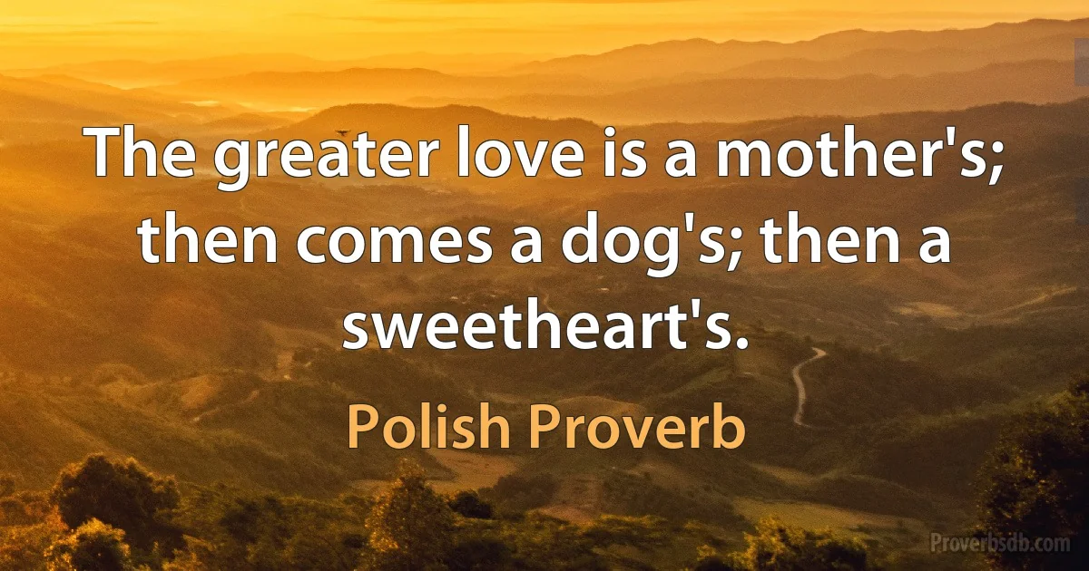 The greater love is a mother's; then comes a dog's; then a sweetheart's. (Polish Proverb)