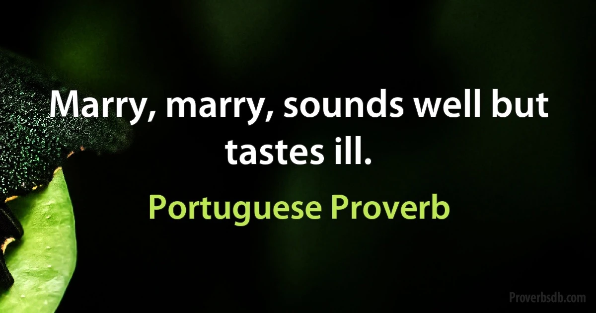 Marry, marry, sounds well but tastes ill. (Portuguese Proverb)