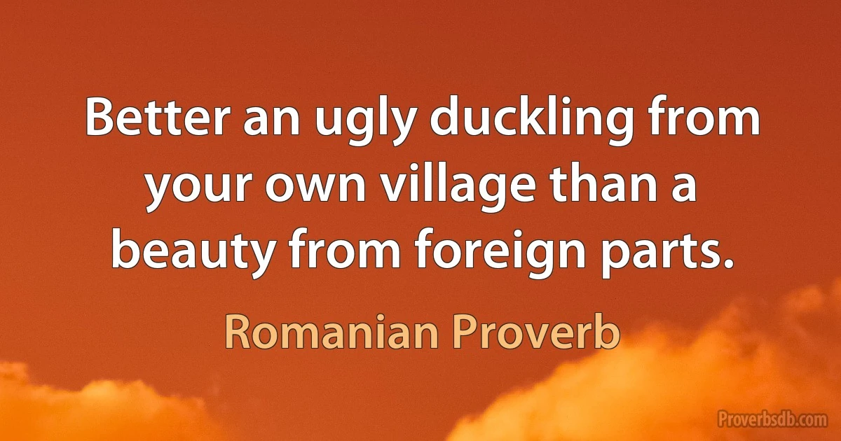 Better an ugly duckling from your own village than a beauty from foreign parts. (Romanian Proverb)