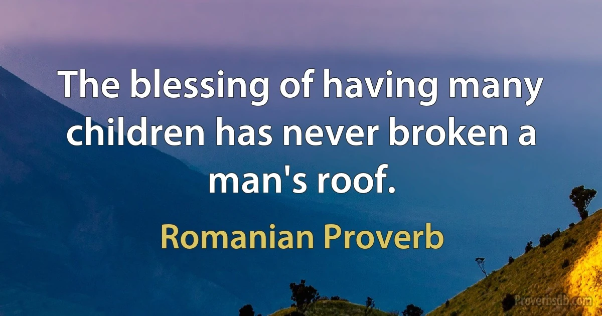 The blessing of having many children has never broken a man's roof. (Romanian Proverb)