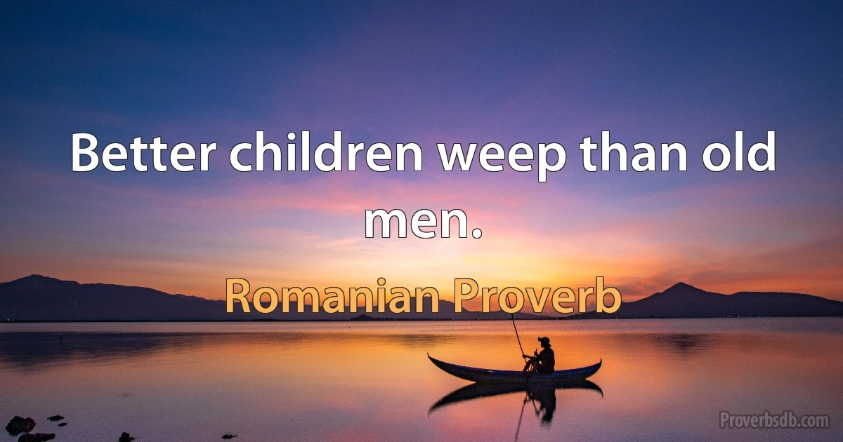 Better children weep than old men. (Romanian Proverb)