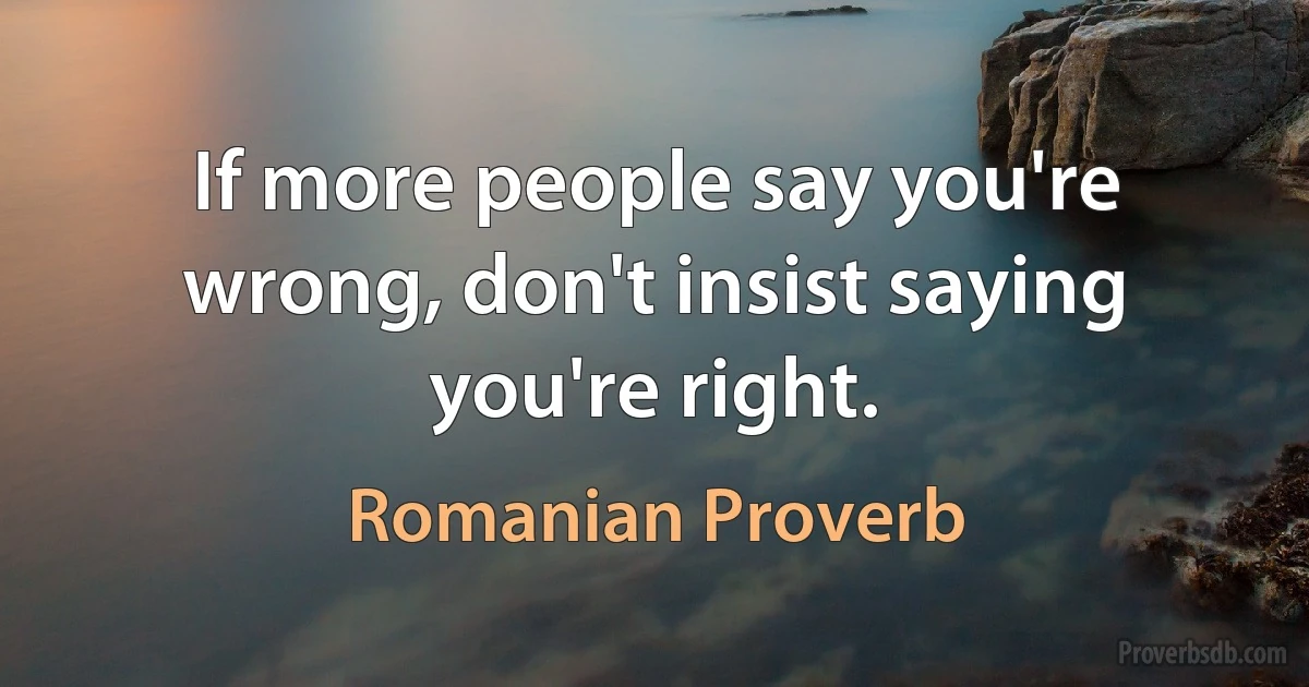 If more people say you're wrong, don't insist saying you're right. (Romanian Proverb)