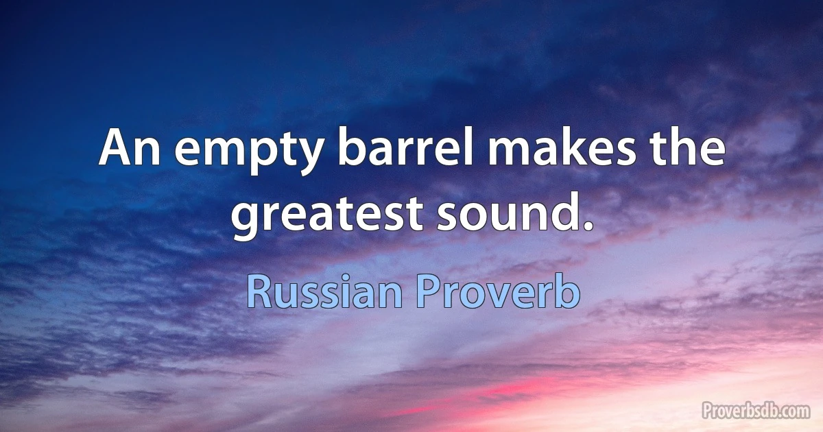 An empty barrel makes the greatest sound. (Russian Proverb)