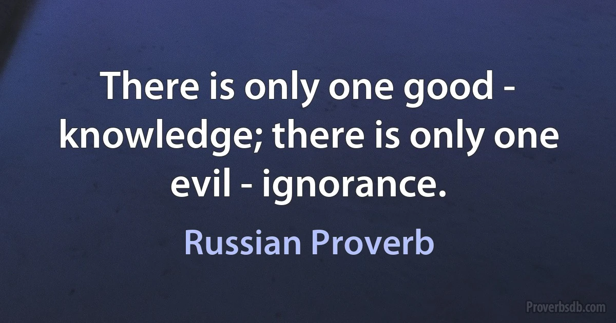 There is only one good - knowledge; there is only one evil - ignorance. (Russian Proverb)