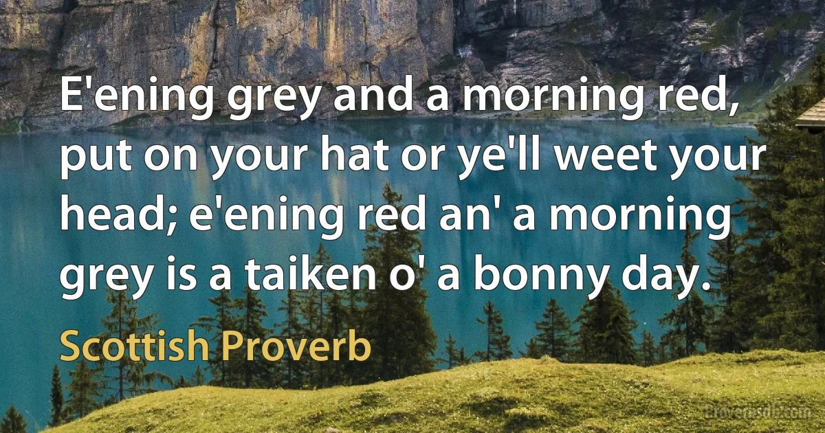 E'ening grey and a morning red, put on your hat or ye'll weet your head; e'ening red an' a morning grey is a taiken o' a bonny day. (Scottish Proverb)