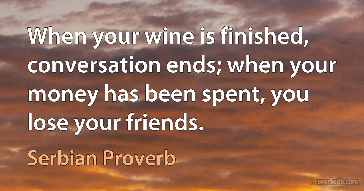 When your wine is finished, conversation ends; when your money has been spent, you lose your friends. (Serbian Proverb)