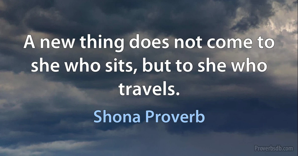 A new thing does not come to she who sits, but to she who travels. (Shona Proverb)