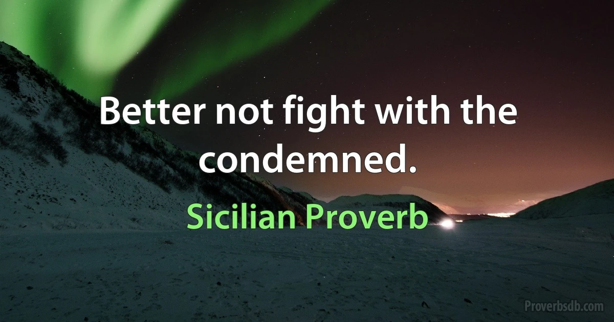 Better not fight with the condemned. (Sicilian Proverb)