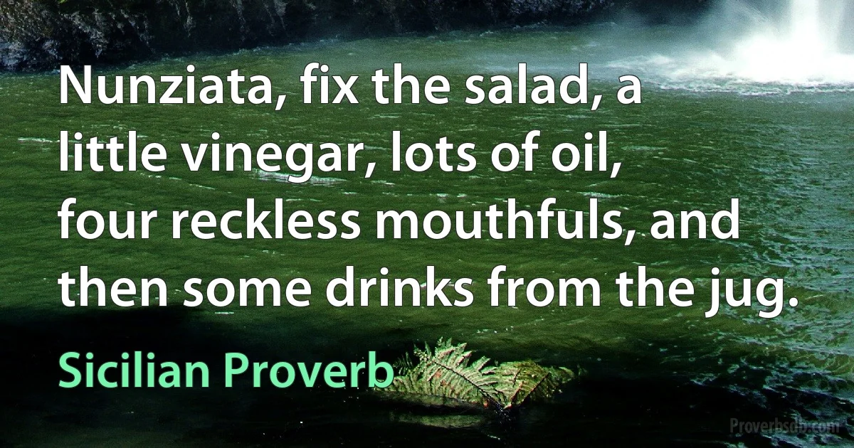 Nunziata, fix the salad, a little vinegar, lots of oil, four reckless mouthfuls, and then some drinks from the jug. (Sicilian Proverb)