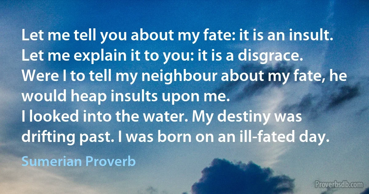 Let me tell you about my fate: it is an insult. Let me explain it to you: it is a disgrace.
Were I to tell my neighbour about my fate, he would heap insults upon me.
I looked into the water. My destiny was drifting past. I was born on an ill-fated day. (Sumerian Proverb)