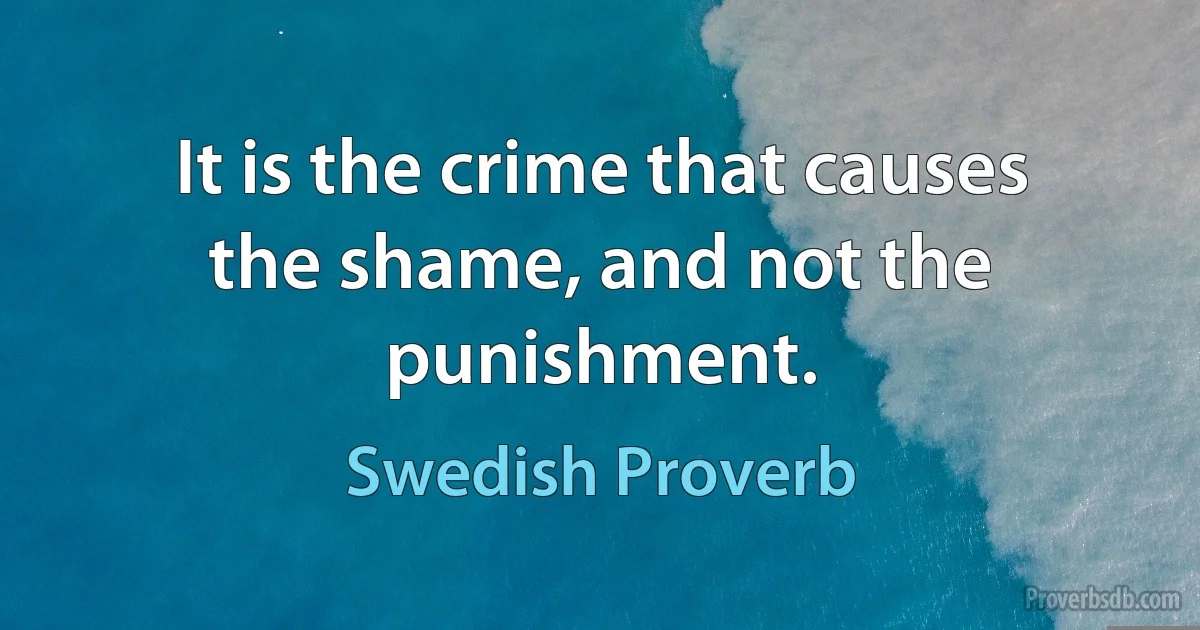 It is the crime that causes the shame, and not the punishment. (Swedish Proverb)