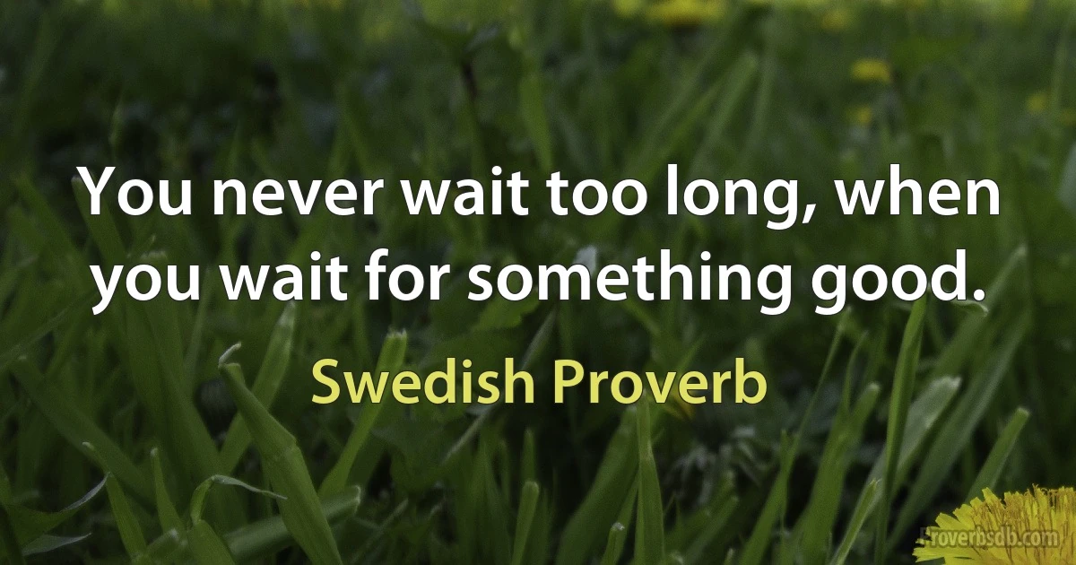 You never wait too long, when you wait for something good. (Swedish Proverb)