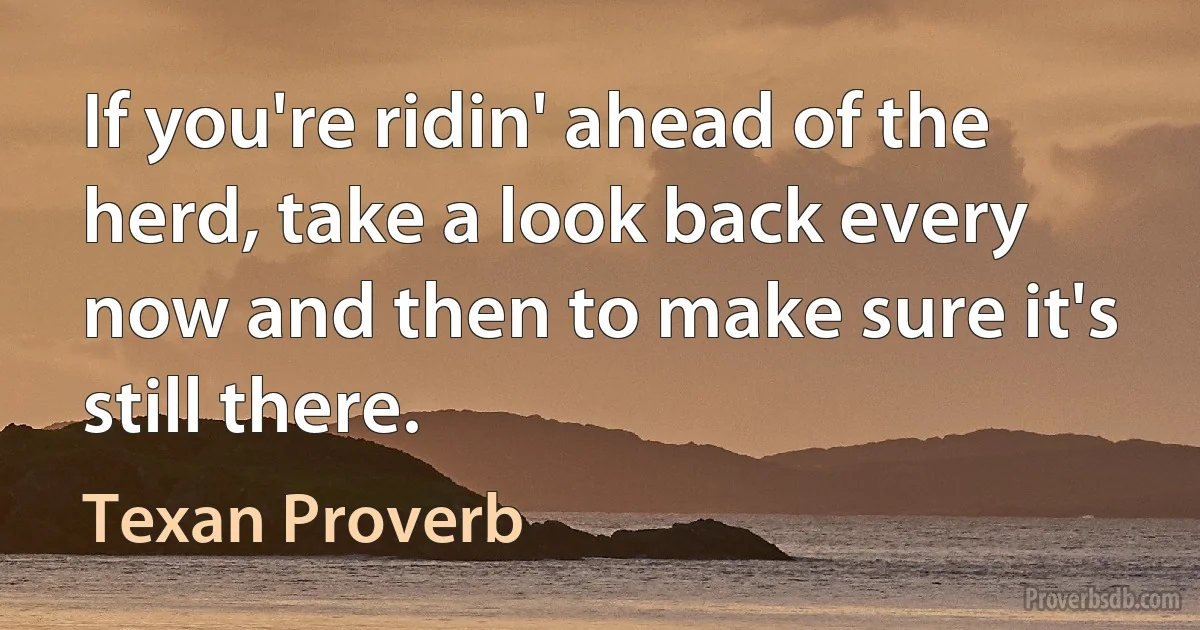 If you're ridin' ahead of the herd, take a look back every now and then to make sure it's still there. (Texan Proverb)