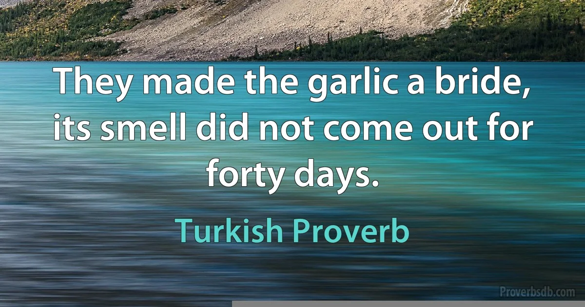 They made the garlic a bride, its smell did not come out for forty days. (Turkish Proverb)