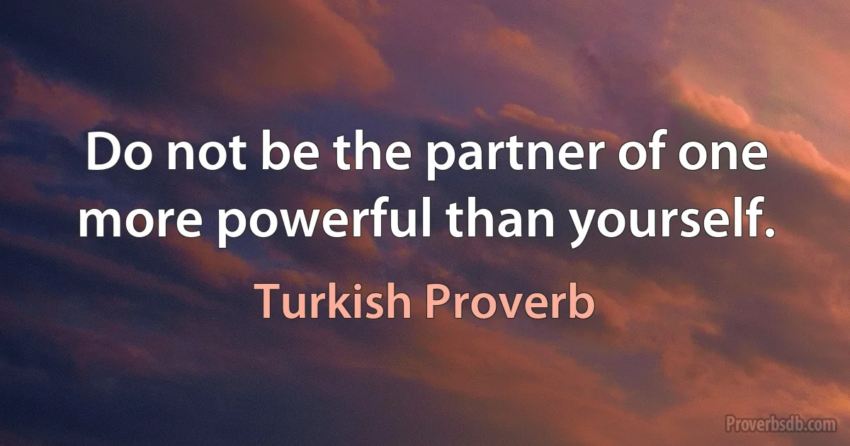 Do not be the partner of one more powerful than yourself. (Turkish Proverb)