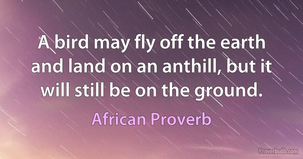 A bird may fly off the earth and land on an anthill, but it will still be on the ground. (African Proverb)