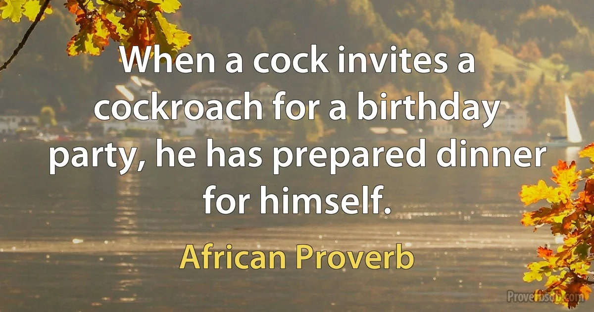 When a cock invites a cockroach for a birthday party, he has prepared dinner for himself. (African Proverb)