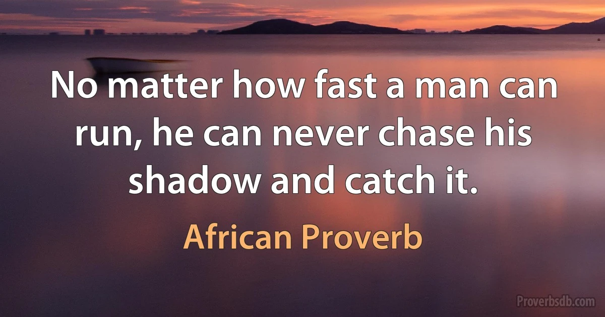 No matter how fast a man can run, he can never chase his shadow and catch it. (African Proverb)