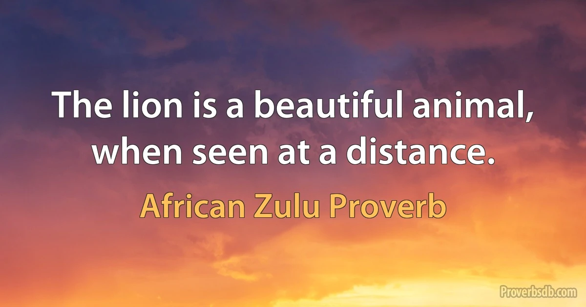 The lion is a beautiful animal, when seen at a distance. (African Zulu Proverb)