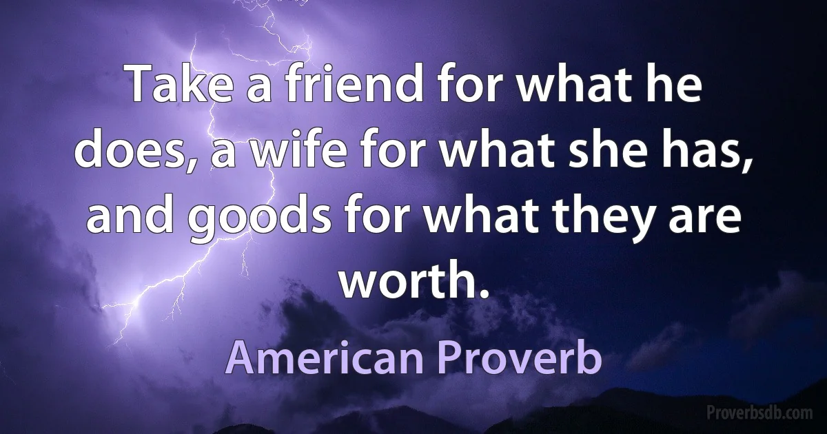 Take a friend for what he does, a wife for what she has, and goods for what they are worth. (American Proverb)