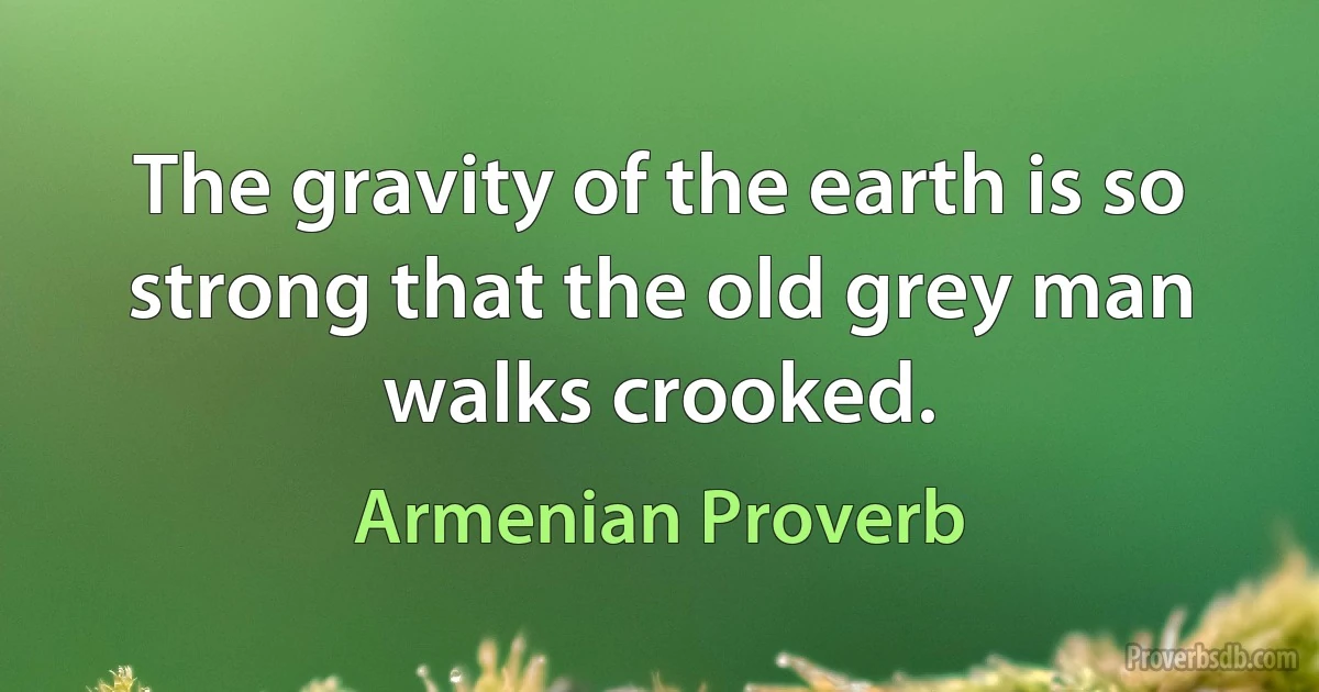 The gravity of the earth is so strong that the old grey man walks crooked. (Armenian Proverb)