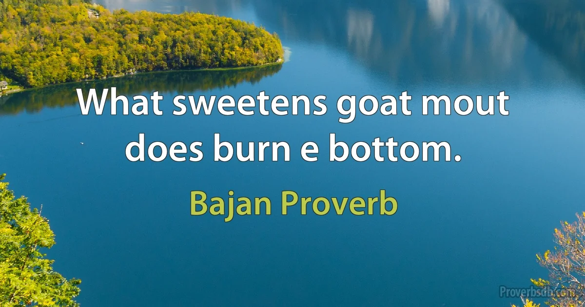 What sweetens goat mout does burn e bottom. (Bajan Proverb)