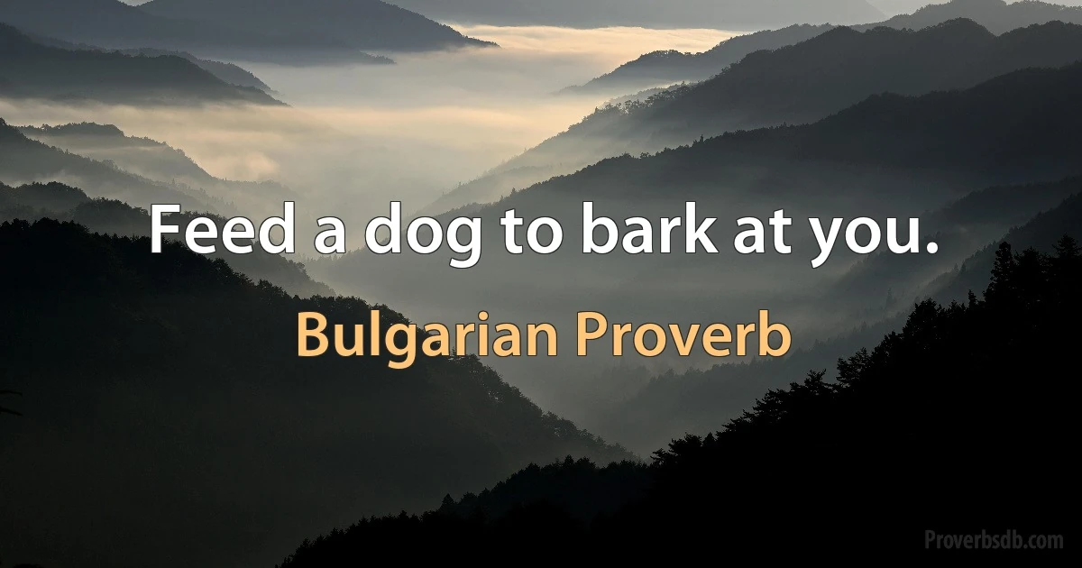 Feed a dog to bark at you. (Bulgarian Proverb)