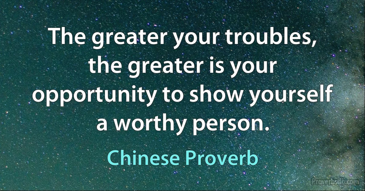 The greater your troubles, the greater is your opportunity to show yourself a worthy person. (Chinese Proverb)