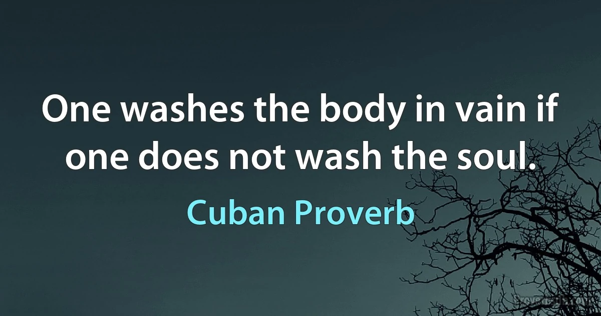 One washes the body in vain if one does not wash the soul. (Cuban Proverb)