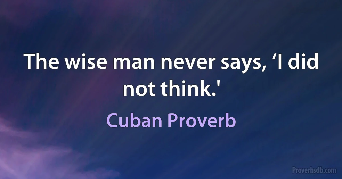 The wise man never says, ‘I did not think.' (Cuban Proverb)