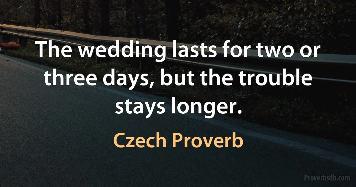 The wedding lasts for two or three days, but the trouble stays longer. (Czech Proverb)