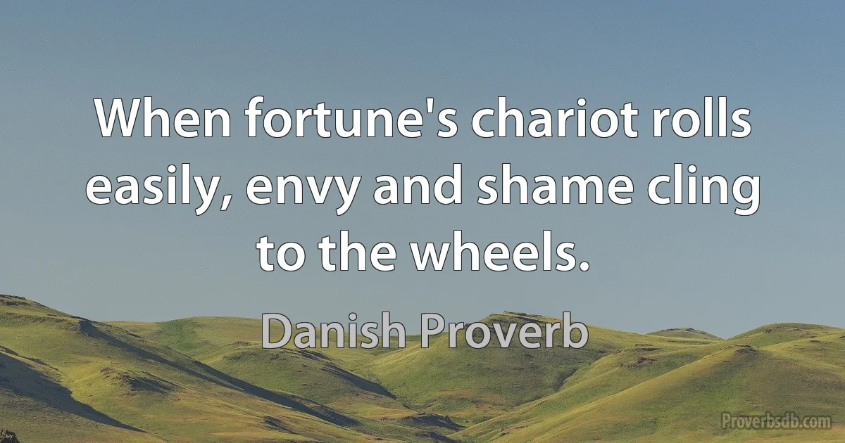 When fortune's chariot rolls easily, envy and shame cling to the wheels. (Danish Proverb)