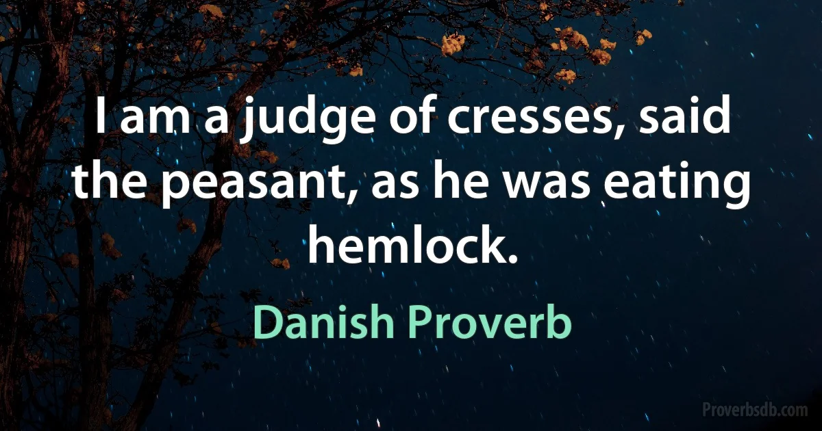 I am a judge of cresses, said the peasant, as he was eating hemlock. (Danish Proverb)