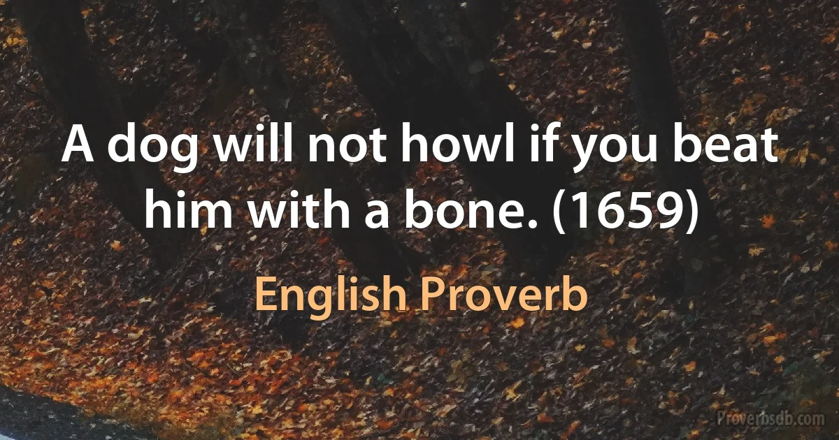 A dog will not howl if you beat him with a bone. (1659) (English Proverb)