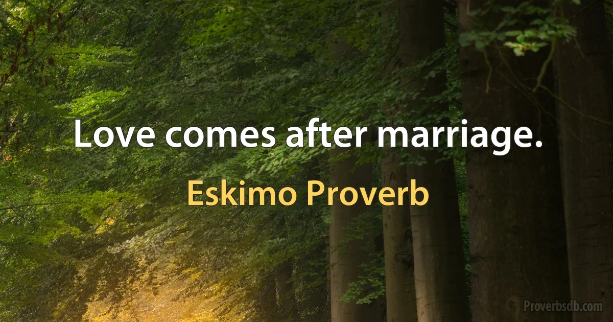 Love comes after marriage. (Eskimo Proverb)