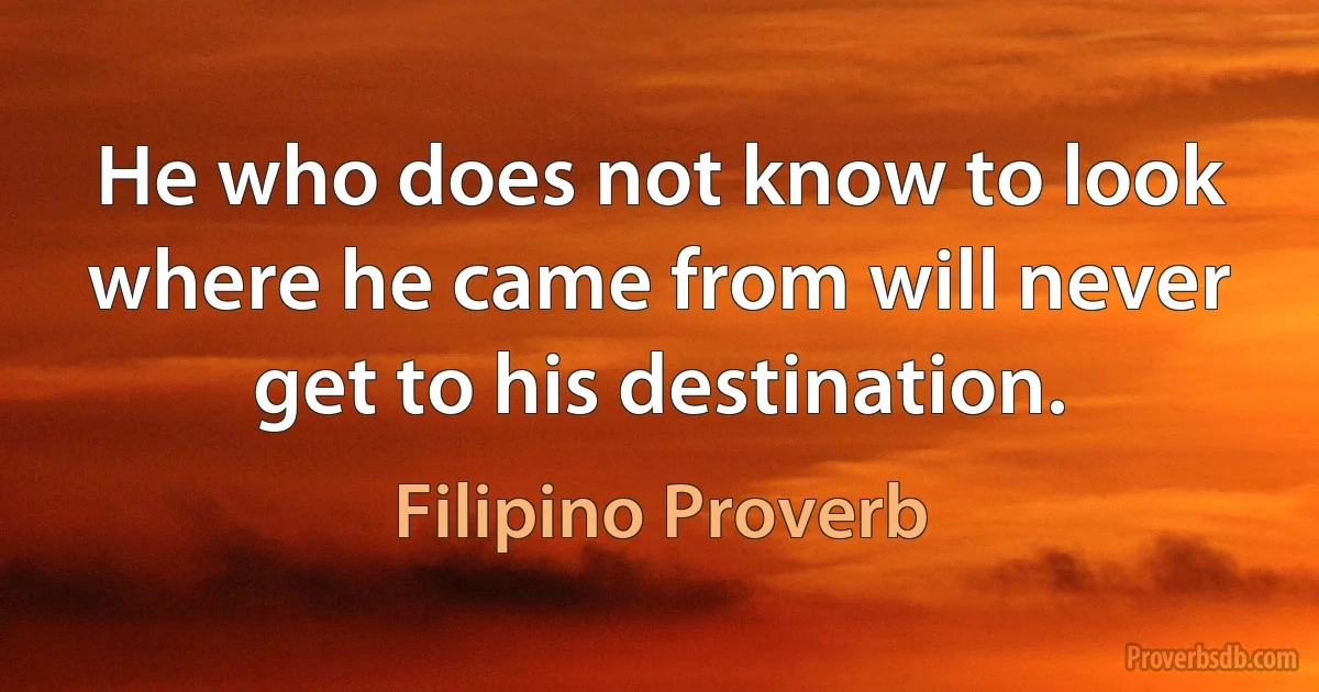 He who does not know to look where he came from will never get to his destination. (Filipino Proverb)