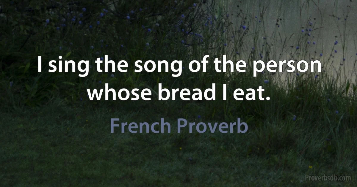 I sing the song of the person whose bread I eat. (French Proverb)