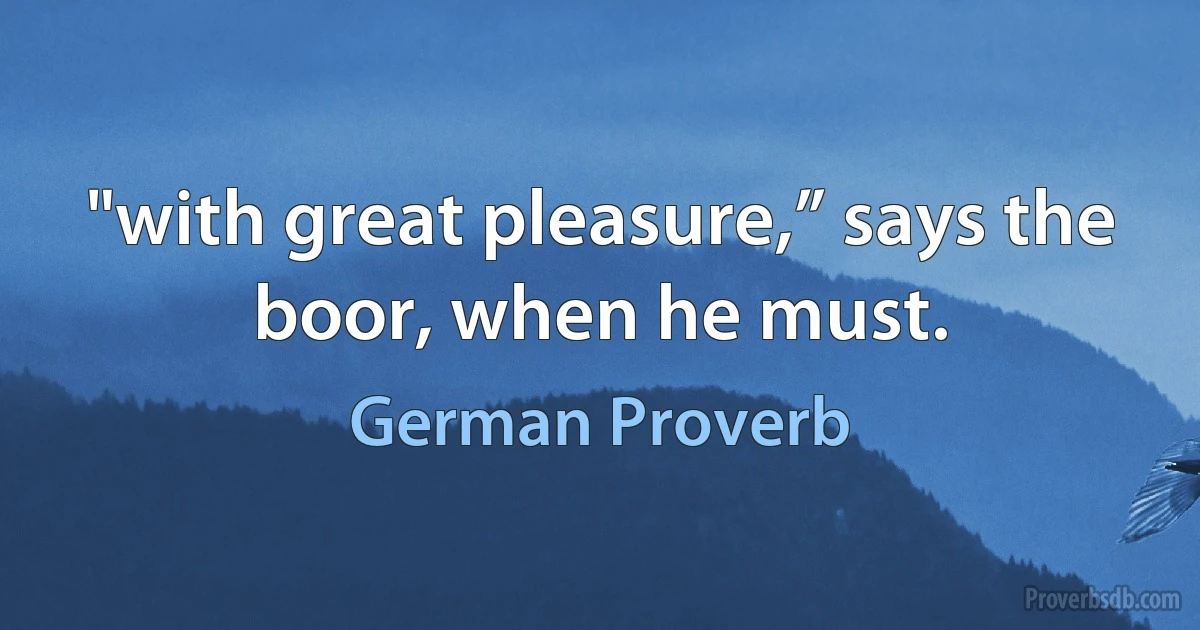 "with great pleasure,” says the boor, when he must. (German Proverb)