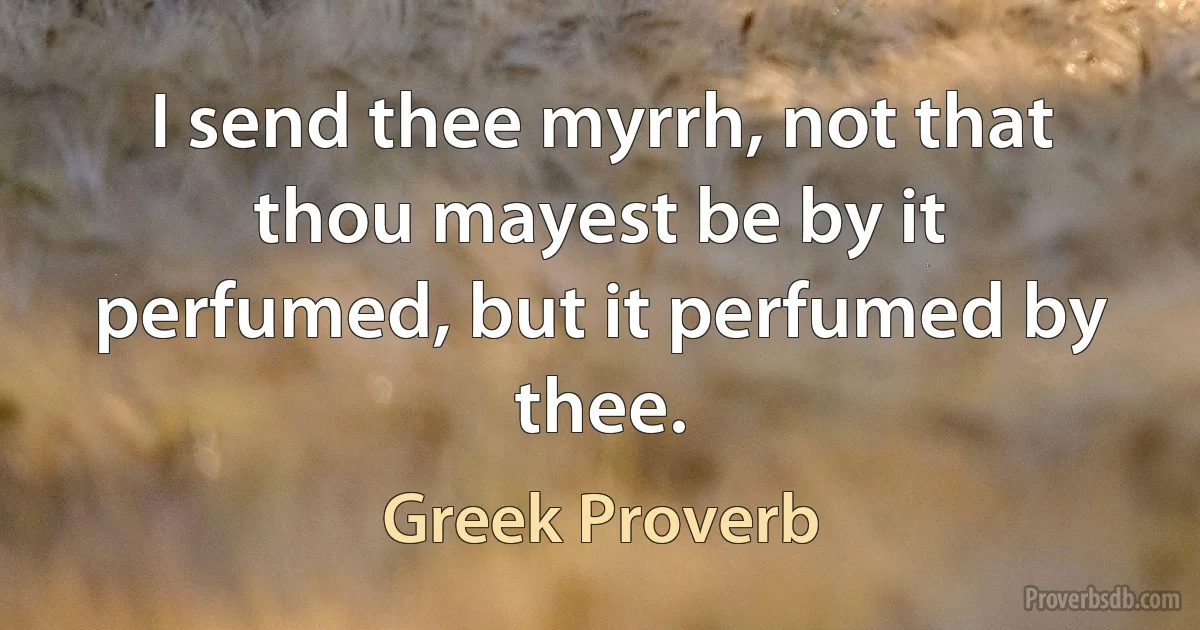 I send thee myrrh, not that thou mayest be by it perfumed, but it perfumed by thee. (Greek Proverb)