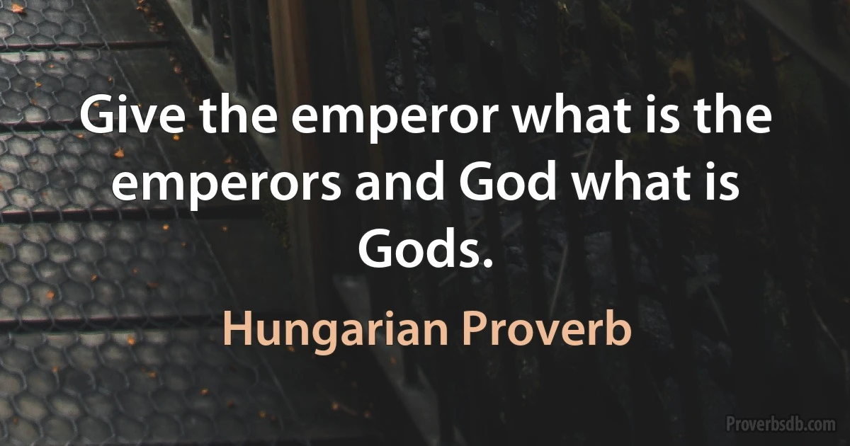 Give the emperor what is the emperors and God what is Gods. (Hungarian Proverb)